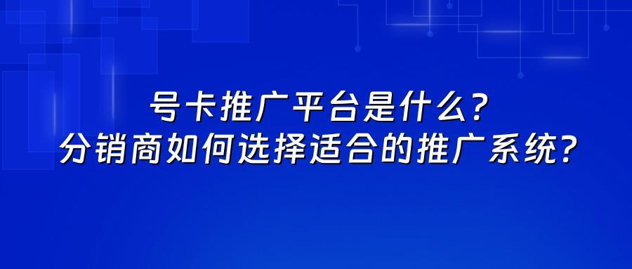 号卡推广平台是什么？分销商如何选择适合的推广系统？