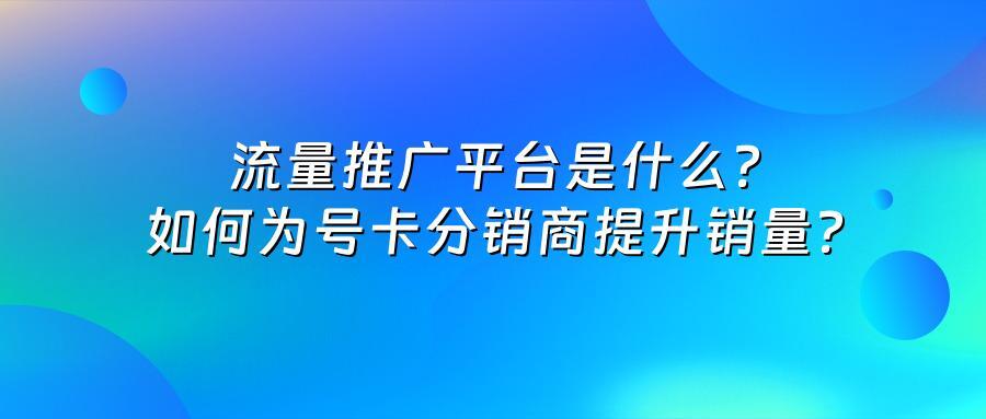 流量推广平台是什么？如何为号卡分销商提升销量？