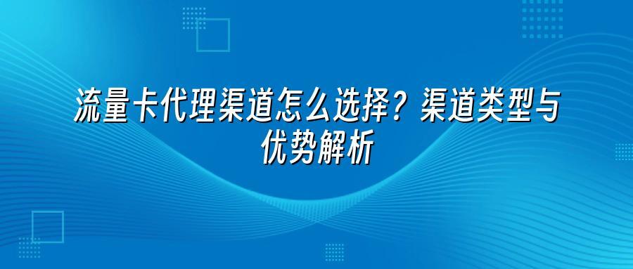 流量卡代理渠道怎么选择?渠道类型与优势解析