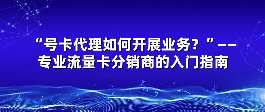 “号卡代理如何开展业务？”——专业流量卡分销商的入门指南