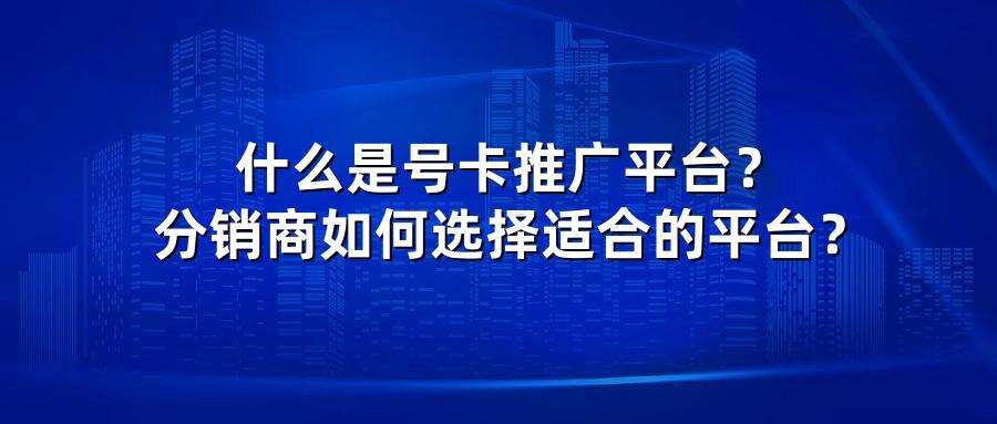 什么是号卡推广平台?分销商如何选择适合的平台?