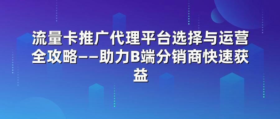 流量卡推广代理平台选择与运营全攻略——助力B端分销商快速获益