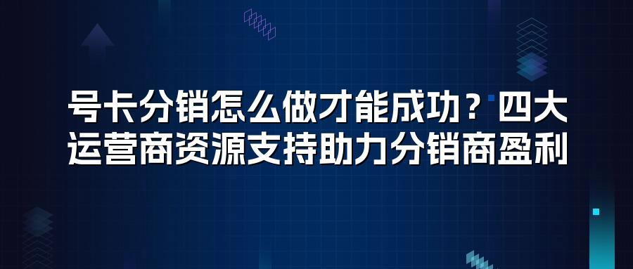 号卡分销怎么做才能成功？四大运营商资源支持助力分销商盈利