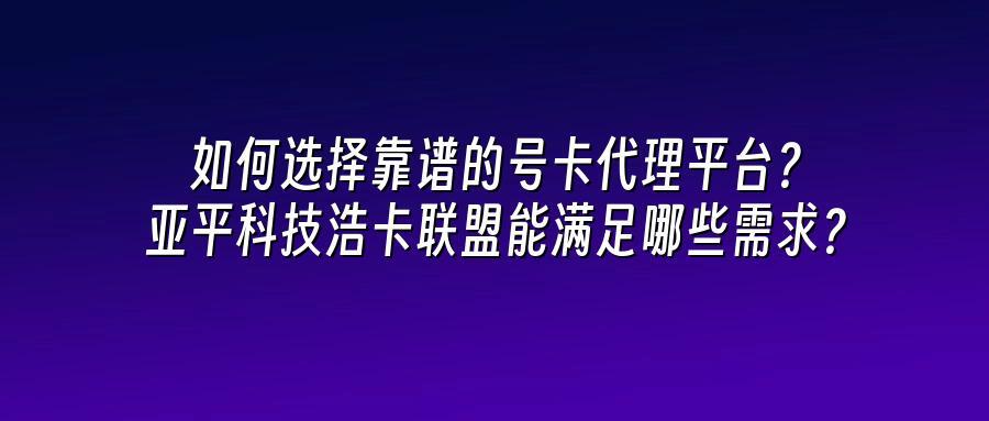 如何选择靠谱的号卡代理平台？亚平科技浩卡联盟能满足哪些需求？