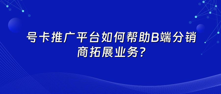 号卡推广平台如何帮助B端分销商拓展业务？
