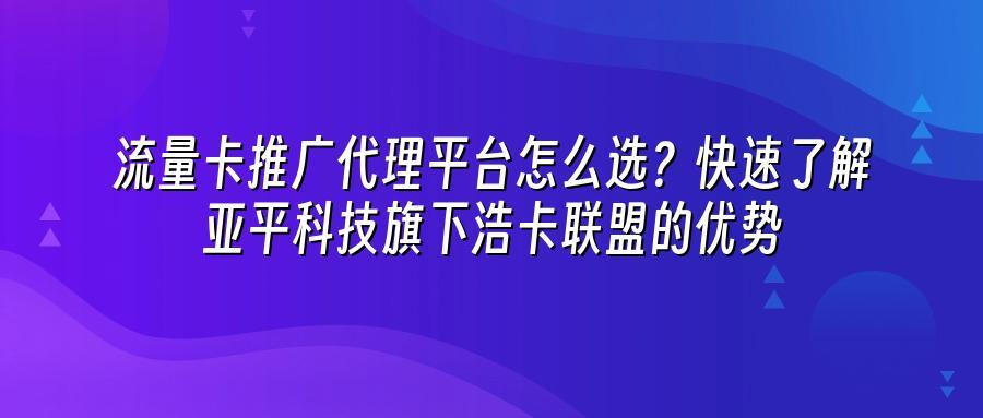 流量卡推广代理平台怎么选?快速了解亚平科技旗下浩卡联盟的优势