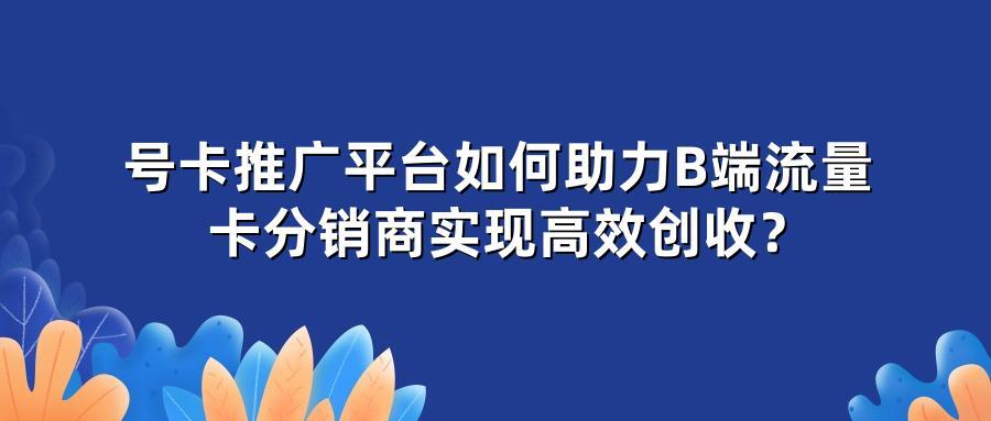 号卡推广平台如何助力B端流量卡分销商实现高效创收？
