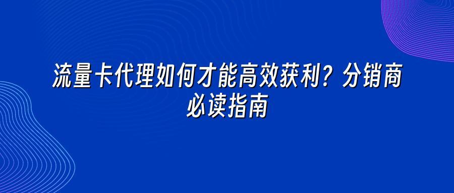 流量卡代理如何才能高效获利？分销商必读指南