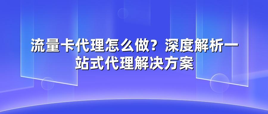 流量卡代理怎么做？深度解析一站式代理解决方案