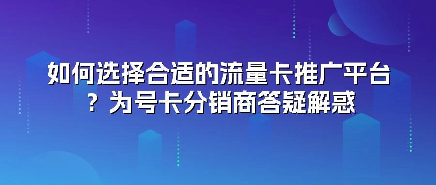 如何选择合适的流量卡推广平台?为号卡分销商答疑解惑