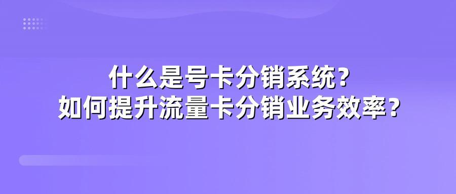 什么是号卡分销系统？如何提升流量卡分销业务效率？