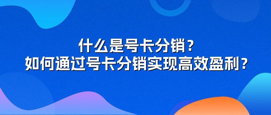 什么是号卡分销？如何通过号卡分销实现高效盈利？