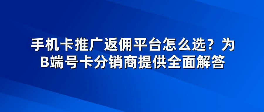 手机卡推广返佣平台怎么选？为B端号卡分销商提供全面解答
