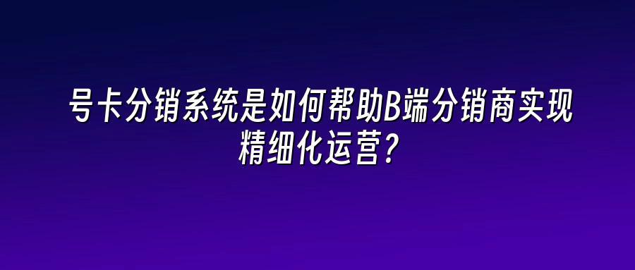 号卡分销系统是如何帮助B端分销商实现精细化运营？