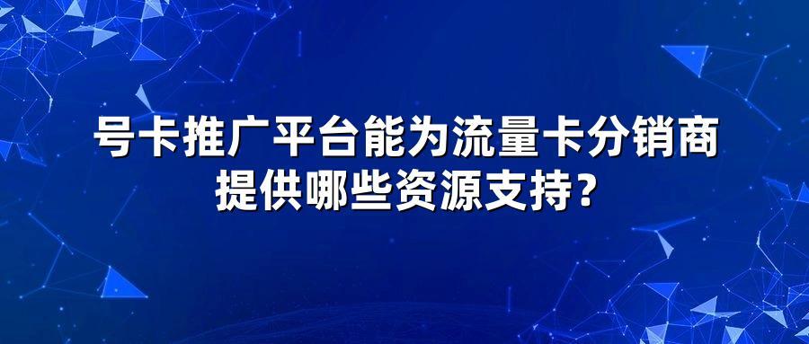 号卡推广平台能为流量卡分销商提供哪些资源支持？