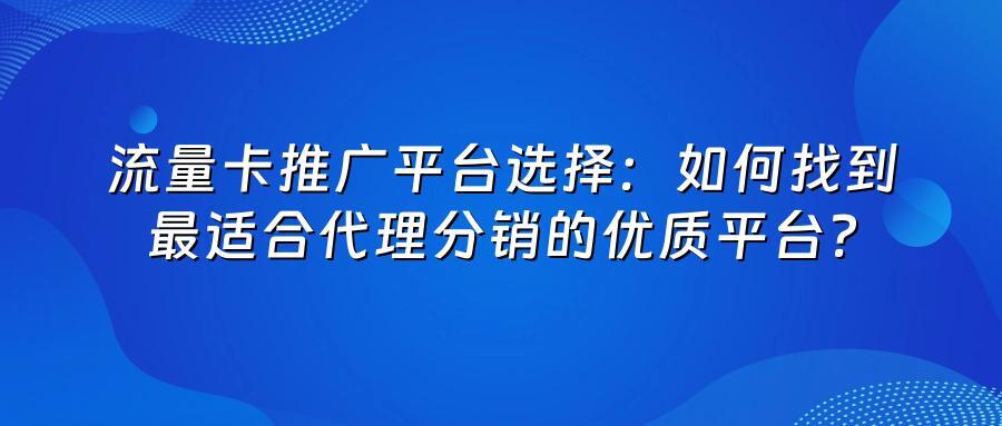 流量卡推广平台选择：如何找到最适合代理分销的优质平台？