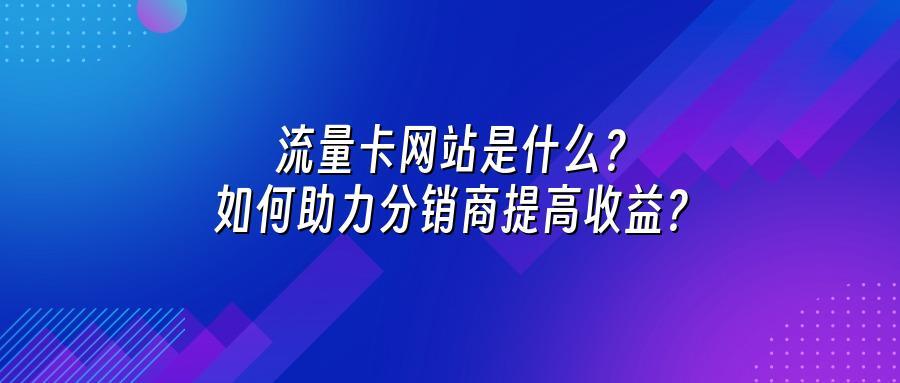 流量卡网站是什么？如何助力分销商提高收益？
