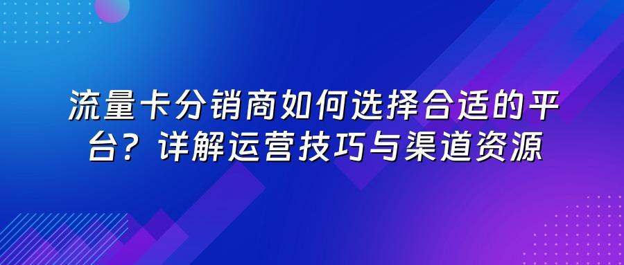 流量卡分销商如何选择合适的平台?详解运营技巧与渠道资源