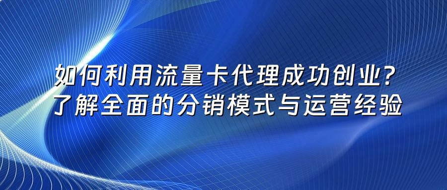 如何利用流量卡代理成功创业？了解全面的分销模式与运营经验