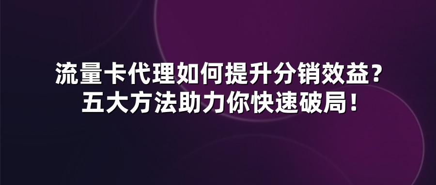 流量卡代理如何提升分销效益？五大方法助力你快速破局！