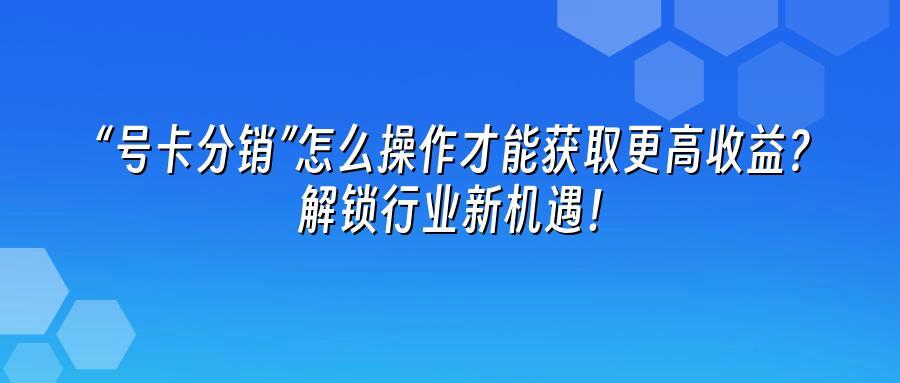 “号卡分销”怎么操作才能获取更高收益？解锁行业新机遇！