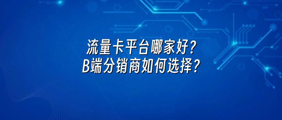 流量卡平台哪家好？B端分销商如何选择？