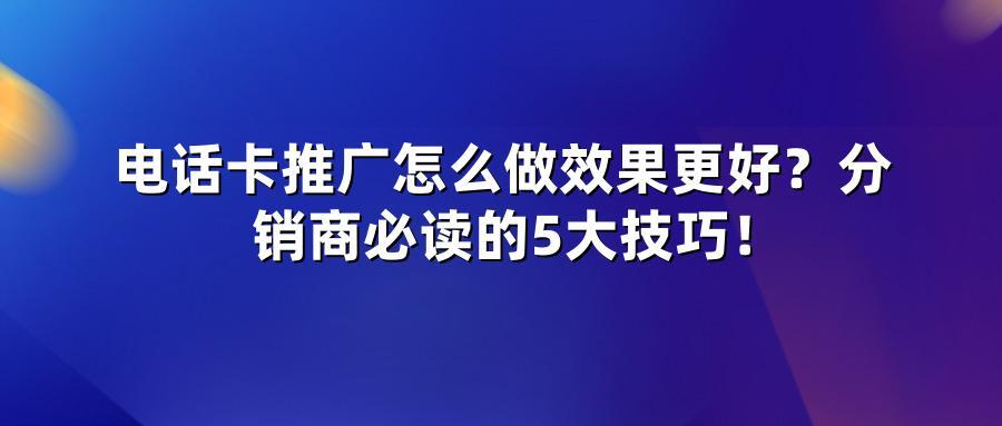 电话卡推广怎么做效果更好？分销商必读的5大技巧！