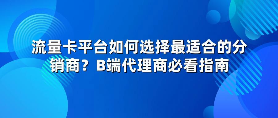 流量卡平台如何选择最适合的分销商？B端代理商必看指南