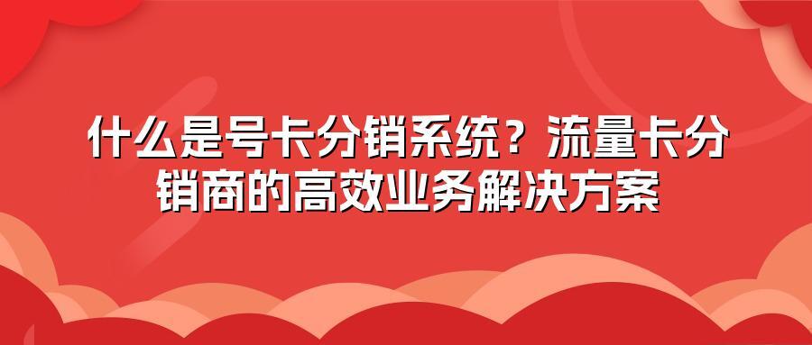 什么是号卡分销系统？流量卡分销商的高效业务解决方案
