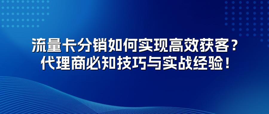 流量卡分销如何实现高效获客？代理商必知技巧与实战经验！
