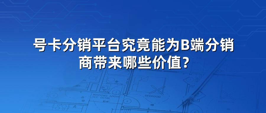 号卡分销平台究竟能为B端分销商带来哪些价值？
