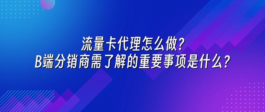 流量卡代理怎么做？B端分销商需了解的重要事项是什么？