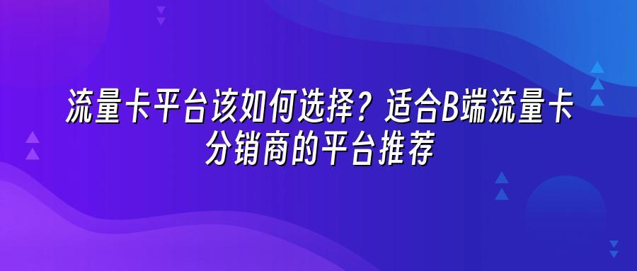 流量卡平台该如何选择？适合B端流量卡分销商的平台推荐