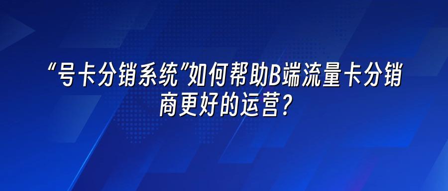 “号卡分销系统”如何帮助B端流量卡分销商更好的运营？