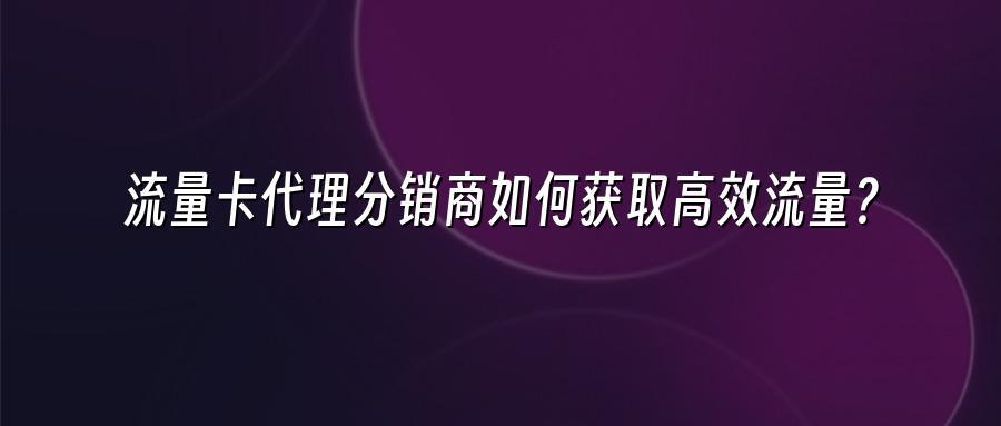 流量卡代理分销商如何获取高效流量？