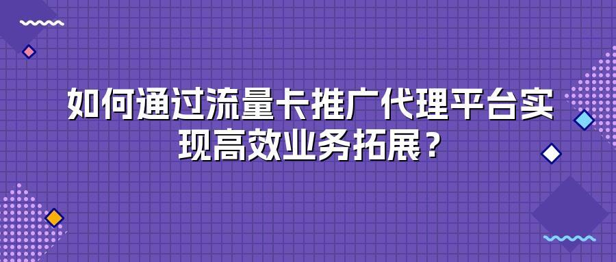 如何通过流量卡推广代理平台实现高效业务拓展？