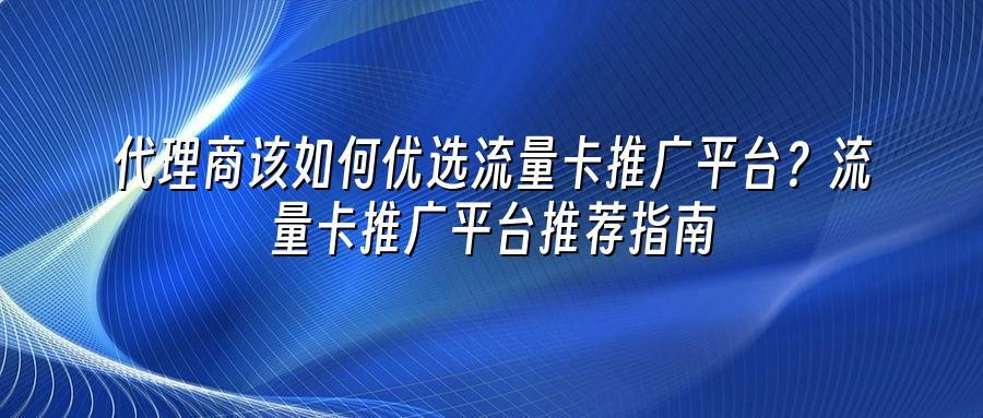 代理商该如何优选流量卡推广平台？流量卡推广平台推荐指南