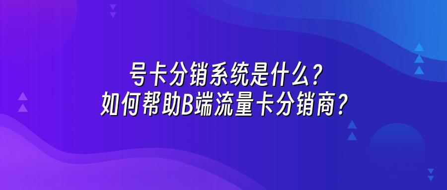 号卡分销系统是什么？如何帮助B端流量卡分销商？