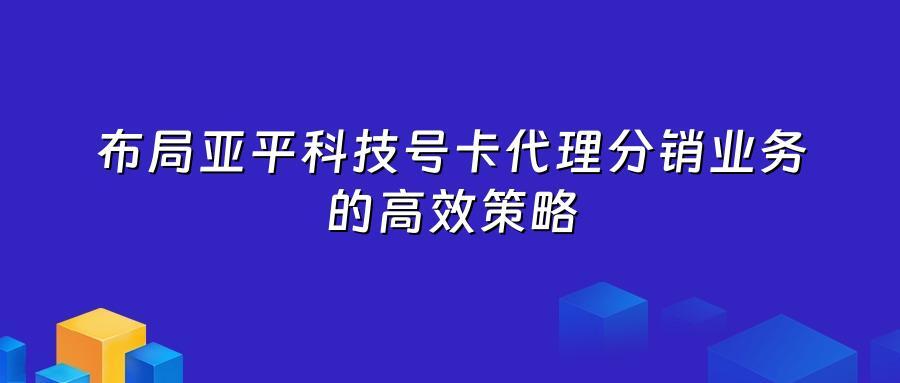 布局亚平科技号卡代理分销业务的高效策略