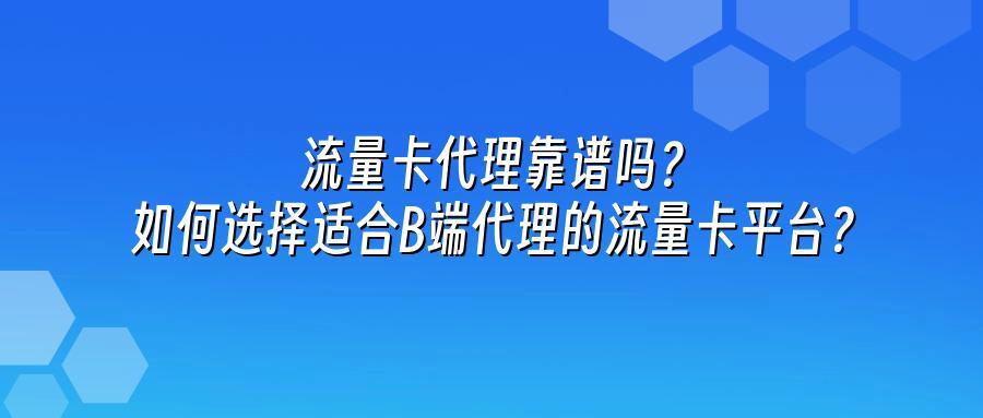 流量卡代理靠谱吗？如何选择适合B端代理的流量卡平台？