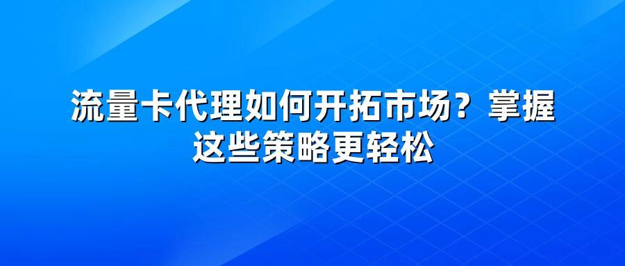 流量卡代理如何开拓市场？掌握这些策略更轻松