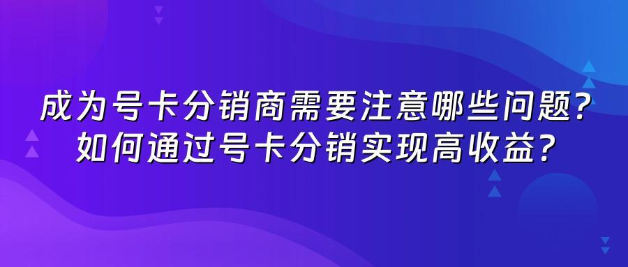 成为号卡分销商需要注意哪些问题？如何通过号卡分销实现高收益？