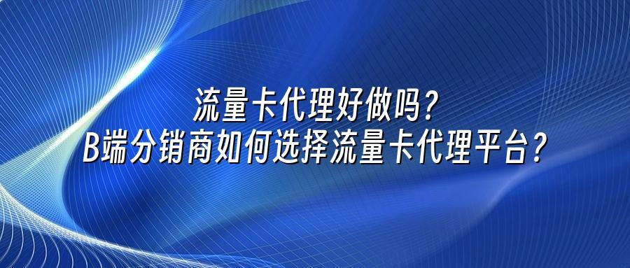 流量卡代理好做吗？B端分销商如何选择流量卡代理平台？