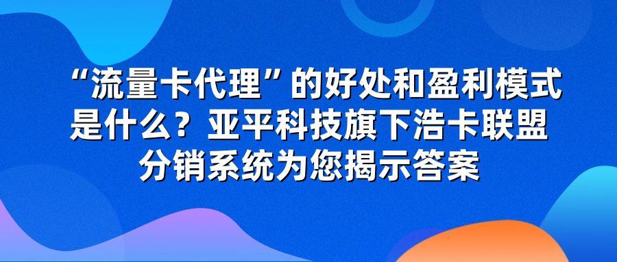 “流量卡代理”的好处和盈利模式是什么？亚平科技旗下浩卡联盟分销系统为您揭示答案