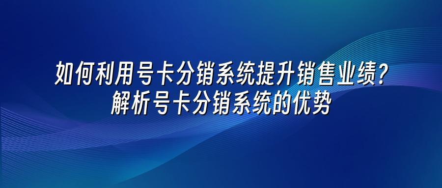 如何利用号卡分销系统提升销售业绩？解析号卡分销系统的优势