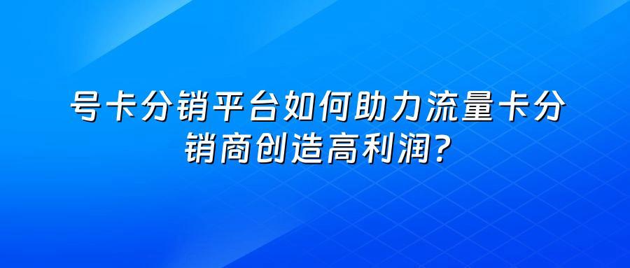 号卡分销平台如何助力流量卡分销商创造高利润?