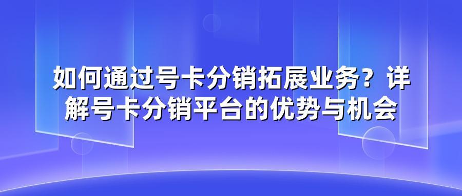 如何通过号卡分销拓展业务?详解号卡分销平台的优势与机会