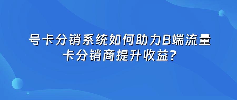 号卡分销系统如何助力B端流量卡分销商提升收益？