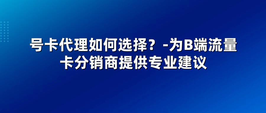 号卡代理如何选择?-为B端流量卡分销商提供专业建议