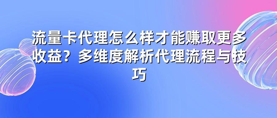 流量卡代理怎么样才能赚取更多收益?多维度解析代理流程与技巧
